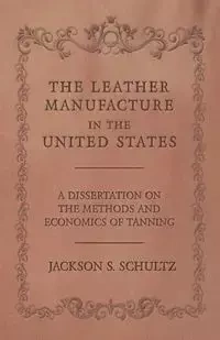 The Leather Manufacture in the United States - A Dissertation on the Methods and Economics of Tanning - Jackson S. Schultz