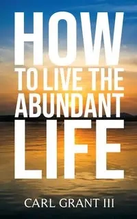 How to Live the Abundant Life - Grant Carl
