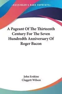 A Pageant Of The Thirteenth Century For The Seven Hundredth Anniversary Of Roger Bacon - John Erskine