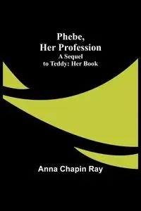 Phebe, Her Profession;A Sequel to Teddy - Ray Anna Chapin