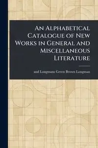 An Alphabetical Catalogue of New Works in General and Miscellaneous Literature - Longman Brown Green and Longmans