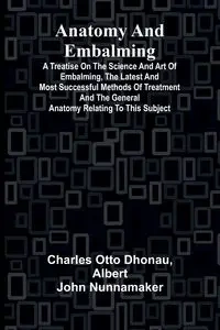 Anatomy and Embalming; A Treatise on the Science and Art of Embalming, the Latest and Most Successful Methods of Treatment and the General Anatomy Relating to this Subject - Otto Charles Dhonau