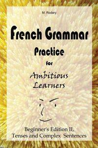 French Grammar Practice for Ambitious Learners - Beginner's Edition II, Tenses and Complex Sentences - Rodary M.