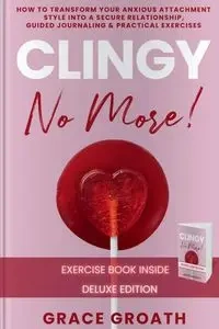 CLINGY NO MORE! How to Transform Your Anxious Attachment Style Into a Secure Relationship, Guided Journaling & Practical Exercises. DELUXE EDITION - Grace Groath