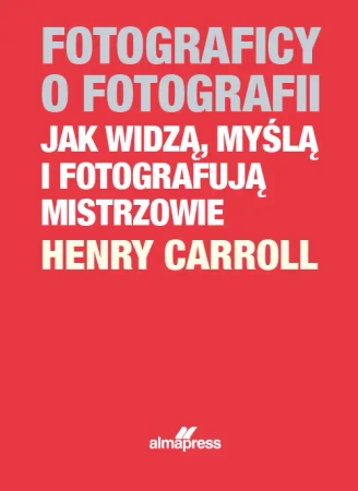 Fotograficy o fotografii. Jak widzą, myślą i fotografują mistrzowie (dodruk 2023) - Caroll Henry