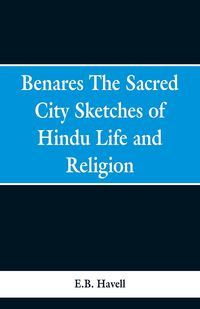 Benares, the sacred city; sketches of Hindu life and religion - Havell E.B.