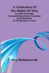 A Vindication of the rights of men, in a letter to the Right Honourable Edmund Burke; occasioned by his Reflections on the Revolution in France - Mary Wollstonecraft