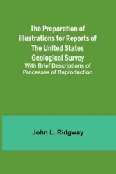 The Preparation of Illustrations for Reports of the United States Geological Survey; With Brief Descriptions of Processes of Reproduction - L. John Ridgway