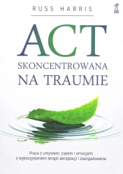 ACT Skoncentrowana na traumie. Praca z umysłem, ciałem i emocjami z wykorzystaniem terapii akceptacji i zaangażowania - Harris Russ