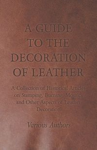 A Guide to the Decoration of Leather - A Collection of Historical Articles on Stamping, Burning, Mosaics and Other Aspects of Leather Decoration - Various
