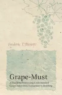 Grape-Must - A Guide to Processing Unfermented Grape Juice from Extraction to Bottling - Frederic T. Bioletti