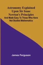 Astronomy Explained Upon Sir Isaac Newton's Principles; And made easy to those who have not studied mathematics - James Ferguson
