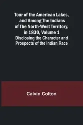 Tour of the American Lakes, and Among the Indians of the North-West Territory, in 1830, Volume 1 Disclosing the Character and Prospects of the Indian Race - Colton Calvin