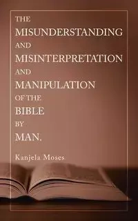 The Misunderstanding and Misinterpretation and Manipulation of the Bible by Man. - Moses Kanjela