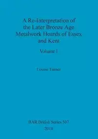 A Re-Interpretation of the Later Bronze Age Metalwork Hoards of Essex and Kent, Volume I - Louise Turner