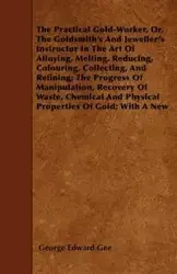 The Practical Gold-Worker, or, The Goldsmith's and Jeweller's Instructor in the Art of Alloying, Melting, Reducing, Colouring, Collecting, and Refining; The Progress of Manipulation, Recovery of Waste, Chemical and Physical Properties of Gold; With a New