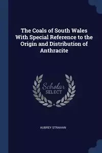 The Coals of South Wales With Special Reference to the Origin and Distribution of Anthracite - Aubrey Strahan