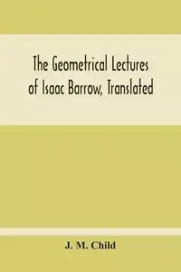 The Geometrical Lectures Of Isaac Barrow, Translated, With Notes And Proofs, And A Discussion On The Advance Made Therein On The Work Of His Predecessors In The Infinitesimal Calculus - M. Child J.