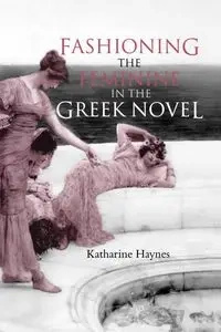 Fashioning the Feminine in the Greek Novel - Katharine Haynes