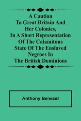A caution to Great Britain and her colonies, in a short representation of the calamitous state of the enslaved Negroes in the British dominions - Anthony Benezet