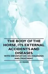 The Body of the Horse, Its External Accidents and Diseases - With Information on Diagnosis and Treatment - Baker A H