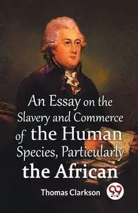 An Essay on the Slavery and Commerce of the Human Species, Particularly the African - Thomas Clarkson - 2023