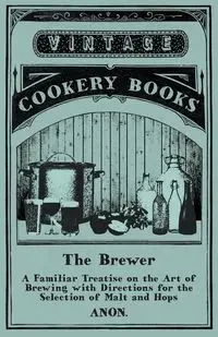 The Brewer - A Familiar Treatise on the Art of Brewing with Directions for the Selection of Malt and Hops - Anon.