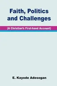 Faith, Politics and Challenges. A Christian's First-hand Account - Adesogan E. Kayode
