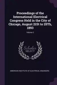 Proceedings of the International Electrical Congress Held in the City of Chicago, August 21St to 25Th, 1893; Volume 2 - American Institute Of Electrical Enginee