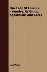 Our Lady of Lourdes - Lourdes, its Grotto, Apparitions and Cures - John Walsh