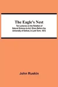 The Eagle's Nest; Ten Lectures on the Relation of Natural Science to Art, Given Before the University of Oxford, in Lent Term, 1872 - John Ruskin