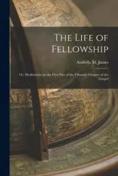 The Life of Fellowship; or, Meditations on the First Part of the Fifteenth Chapter of the Gospel - James Arabella M.