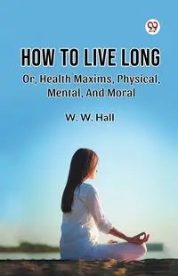 How To Live Long Or, Health Maxims, Physical, Mental, And Moral - Hall W. W.