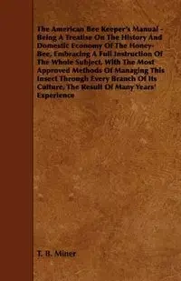 The American Bee Keeper's Manual - Being A Treatise On The History And Domestic Economy Of The Honey-Bee, Embracing A Full Instruction Of The Whole Subject;With The Most Approved Methods Of Managing This Insect Through Every Branch Of Its Culture, The Res