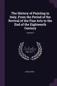 The History of Painting in Italy, From the Period of the Revival of the Fine Arts to the End of the Eighteenth Century; Volume 6 - Luigi Lanzi