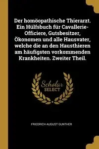 Der homöopathische Thierarzt. Ein Hülfsbuch für Cavallerie-Officiere, Gutsbesitzer, Ökonomen und alle Hausvater, welche die an den Hausthieren am häufigsten vorkommenden Krankheiten. Zweiter Theil. - August Gunther Friedrich