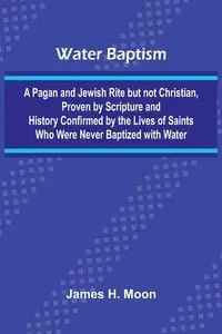 Water Baptism; A Pagan And Jewish Rite But Not Christian, Proven By Scripture And History Confirmed By The Lives Of Saints Who Were Never Baptized With Water - H. Moon James