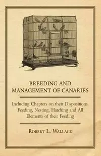 Breeding and Management of Canaries - Including Chapters on their Dispositions, Feeding, Nesting, Hatching and All Elements of their Feeding - Wallace Robert L.