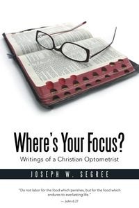 Where S Your Focus? Writings of a Christian Optometrist - Segree Joseph W.