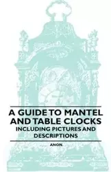 A Guide to Mantel and Table Clocks - Including Pictures and Descriptions - Anon.