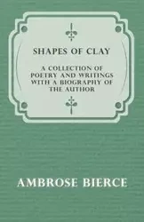Shapes of Clay - A Collection of Poetry and Writings with a Biography of the Author - Ambrose Bierce