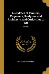 Anecdotes of Painters, Engravers, Sculptors and Architects, and Curiosities of Art; Volume I - Spooner Shearjashub