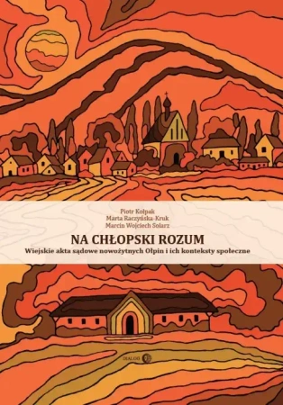 Na chłopski rozum. Wiejskie akta sądowe nowożytnych Ołpin i ich konteksty społeczne - Piotr Kołpak, Marta Raczyńska-Kruk, Marcin Wojciech Solarz