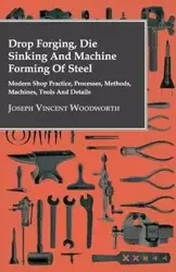 Drop Forging, Die Sinking and Machine Forming of Steel - Modern Shop Practice, Processes, Methods, Machines, Tools and Details - Joseph Vincent Woodworth