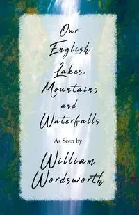 Our English Lakes, Mountains, and Waterfalls, As Seen by William Wordsworth - William Wordsworth