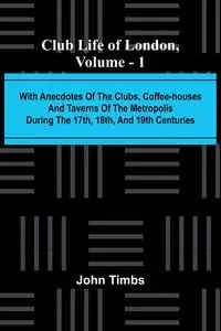 Club Life Of London, Vol. 1; With Anecdotes Of The Clubs, Coffee-Houses And Taverns Of The Metropolis During The 17Th, 18Th, And 19Th Centuries - John Timbs
