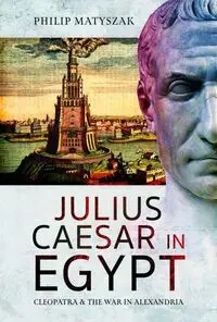 Julius Caesar in Egypt Cleopatra and the War in Alexandria - Philip Matyszak