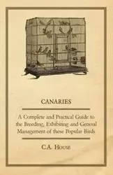 Canaries - A Complete and Practical Guide to the Breeding, Exhibiting and General Management of These Popular Birds - House C. a.