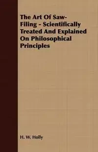 The Art Of Saw-Filing - Scientifically Treated And Explained On Philosophical Principles - Holly H. W.