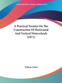 A Practical Treatise On The Construction Of Horizontal And Vertical Waterwheels (1871) - William Cullen